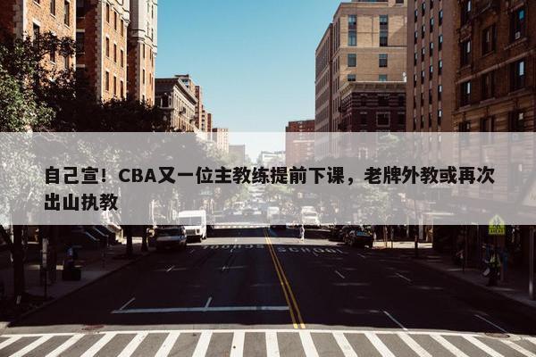 自己宣！CBA又一位主教练提前下课，老牌外教或再次出山执教