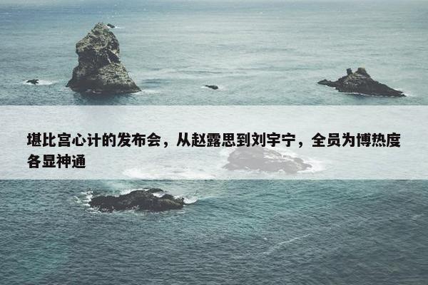 堪比宫心计的发布会，从赵露思到刘宇宁，全员为博热度各显神通