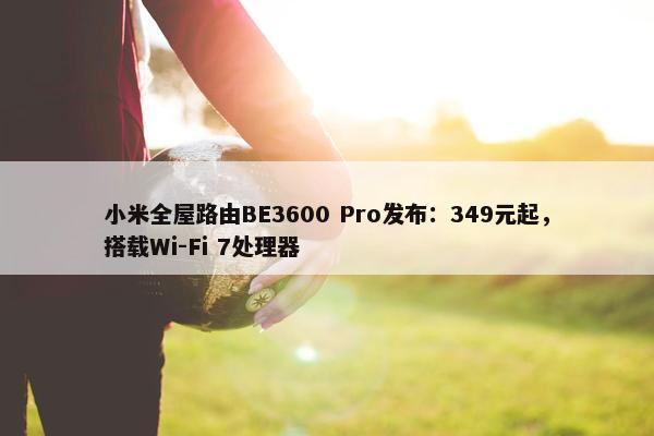 小米全屋路由BE3600 Pro发布：349元起，搭载Wi-Fi 7处理器