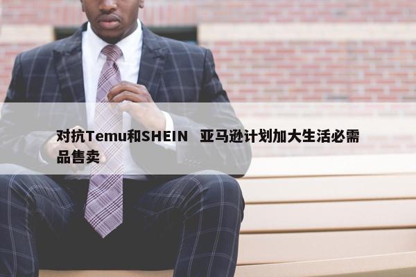 对抗Temu和SHEIN  亚马逊计划加大生活必需品售卖