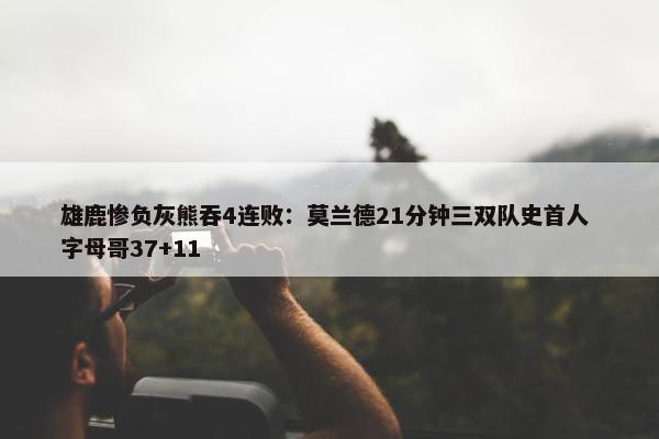 雄鹿惨负灰熊吞4连败：莫兰德21分钟三双队史首人 字母哥37+11