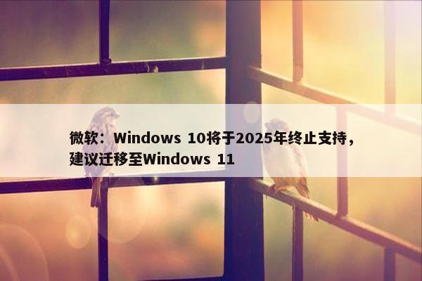 微软：Windows 10将于2025年终止支持，建议迁移至Windows 11