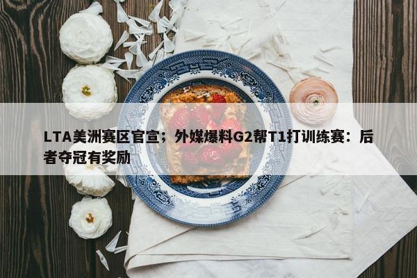 LTA美洲赛区官宣；外媒爆料G2帮T1打训练赛：后者夺冠有奖励