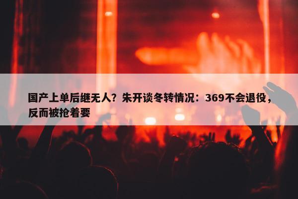 国产上单后继无人？朱开谈冬转情况：369不会退役，反而被抢着要