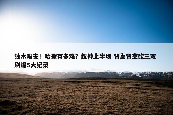 独木难支！哈登有多难？超神上半场 背靠背空砍三双 刷爆5大纪录