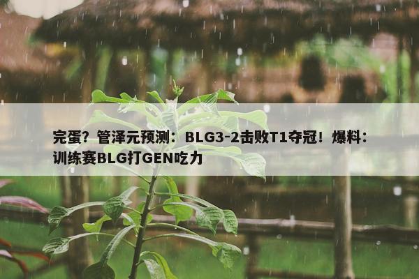 完蛋？管泽元预测：BLG3-2击败T1夺冠！爆料：训练赛BLG打GEN吃力