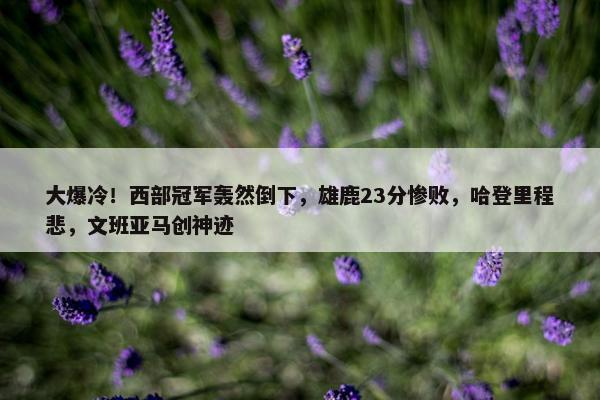 大爆冷！西部冠军轰然倒下，雄鹿23分惨败，哈登里程悲，文班亚马创神迹