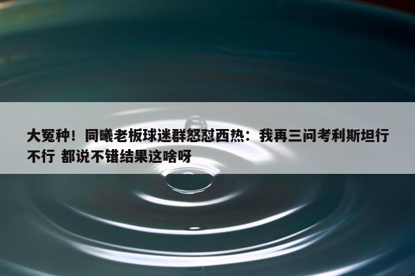 大冤种！同曦老板球迷群怒怼西热：我再三问考利斯坦行不行 都说不错结果这啥呀