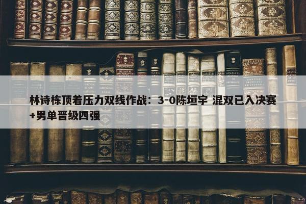 林诗栋顶着压力双线作战：3-0陈垣宇 混双已入决赛+男单晋级四强