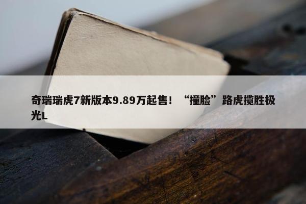 奇瑞瑞虎7新版本9.89万起售！“撞脸”路虎揽胜极光L