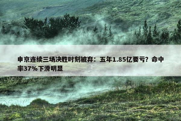 申京连续三场决胜时刻被弃：五年1.85亿要亏？命中率37%下滑明显