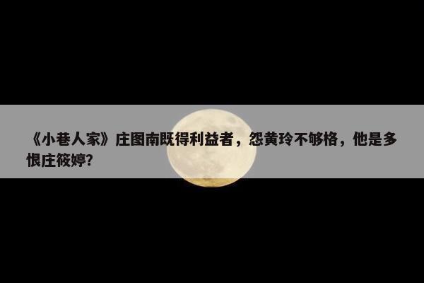 《小巷人家》庄图南既得利益者，怨黄玲不够格，他是多恨庄筱婷？