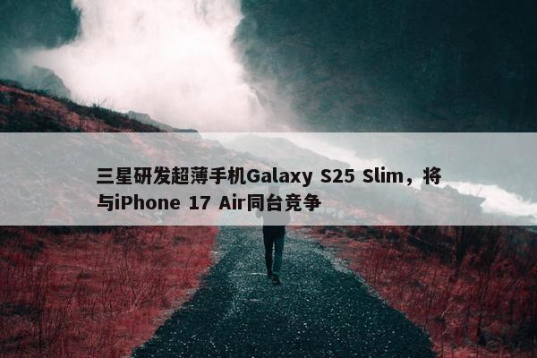 三星研发超薄手机Galaxy S25 Slim，将与iPhone 17 Air同台竞争