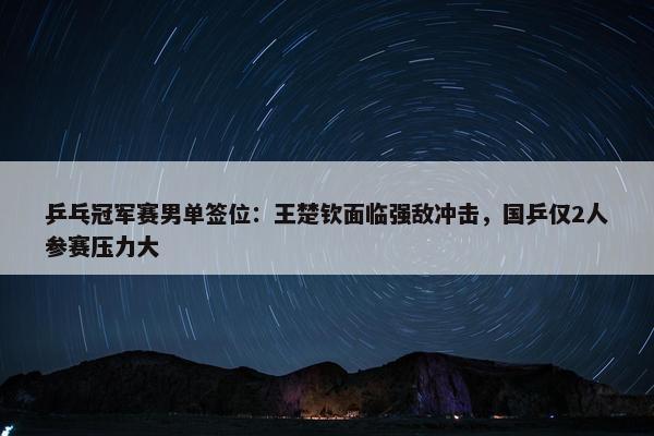 乒乓冠军赛男单签位：王楚钦面临强敌冲击，国乒仅2人参赛压力大