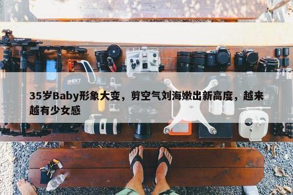 35岁Baby形象大变，剪空气刘海嫩出新高度，越来越有少女感