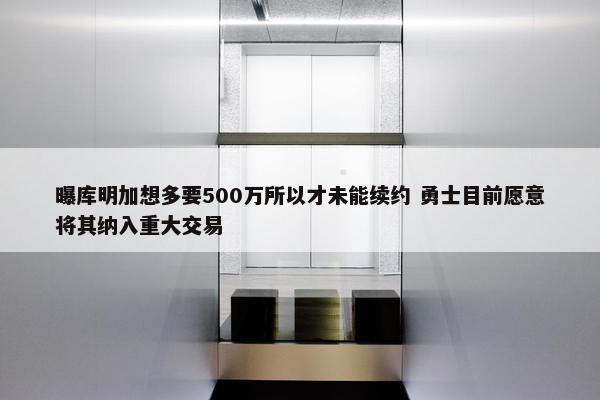 曝库明加想多要500万所以才未能续约 勇士目前愿意将其纳入重大交易