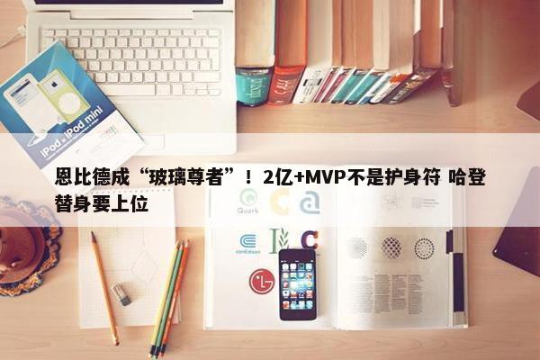 恩比德成“玻璃尊者”！2亿+MVP不是护身符 哈登替身要上位