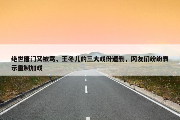 绝世唐门又被骂，王冬儿的三大戏份遭删，网友们纷纷表示重制加戏