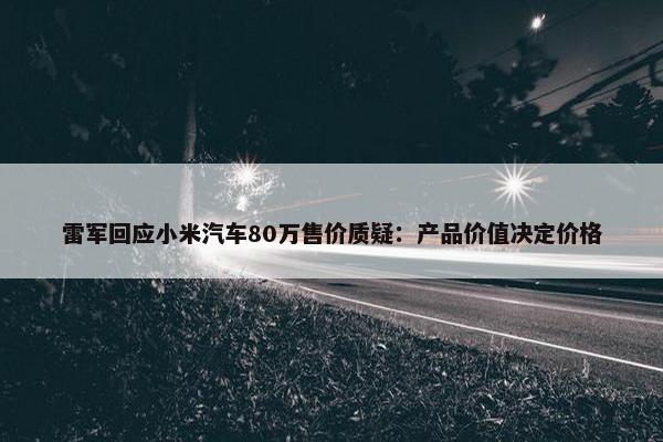 雷军回应小米汽车80万售价质疑：产品价值决定价格