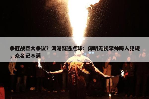 争冠战巨大争议？海港疑逃点球：傅明无视李帅踩人犯规，众名记不满