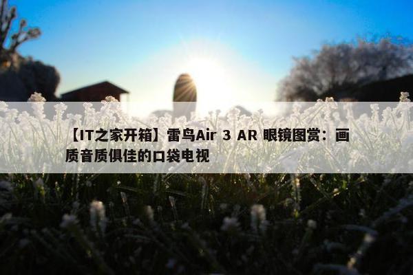 【IT之家开箱】雷鸟Air 3 AR 眼镜图赏：画质音质俱佳的口袋电视