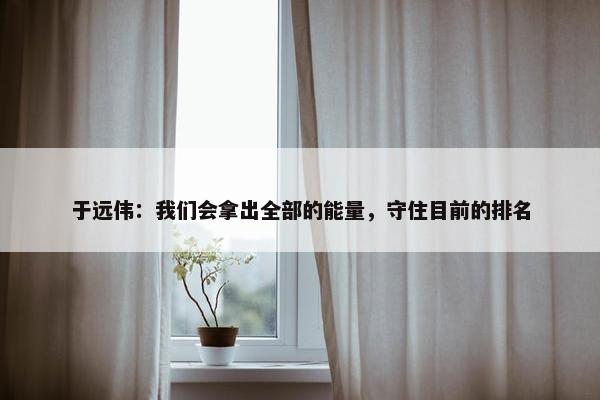 于远伟：我们会拿出全部的能量，守住目前的排名