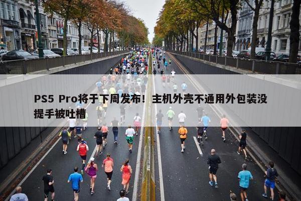 PS5 Pro将于下周发布！主机外壳不通用外包装没提手被吐槽