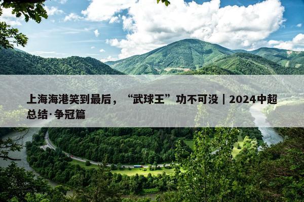 上海海港笑到最后，“武球王”功不可没｜2024中超总结·争冠篇