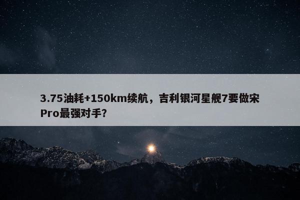 3.75油耗+150km续航，吉利银河星舰7要做宋Pro最强对手？