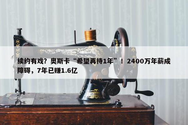 续约有戏？奥斯卡“希望再待1年”！2400万年薪成障碍，7年已赚1.6亿