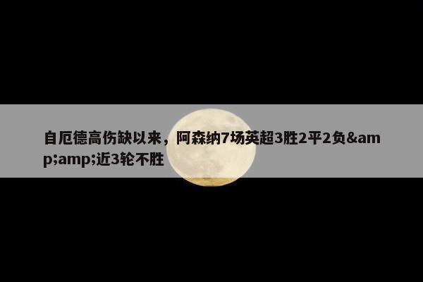 自厄德高伤缺以来，阿森纳7场英超3胜2平2负&amp;近3轮不胜