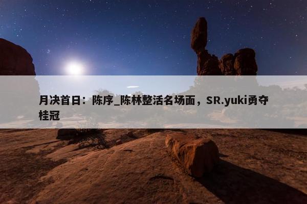 月决首日：陈序_陈林整活名场面，SR.yuki勇夺桂冠