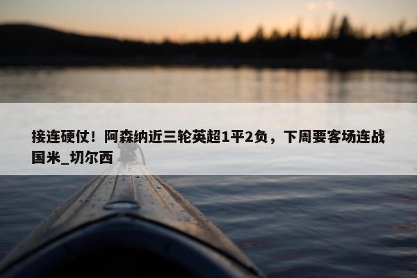 接连硬仗！阿森纳近三轮英超1平2负，下周要客场连战国米_切尔西