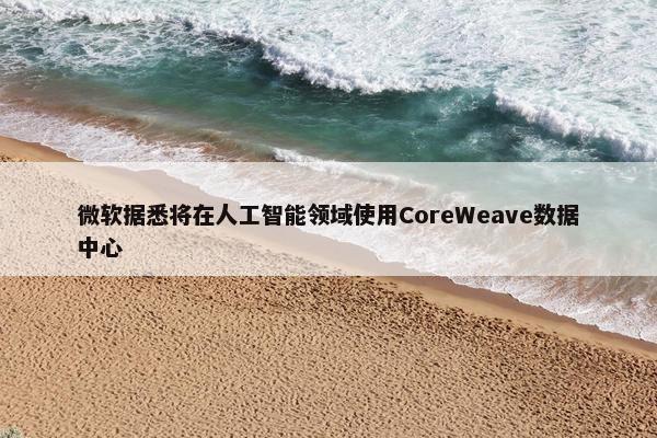 微软据悉将在人工智能领域使用CoreWeave数据中心