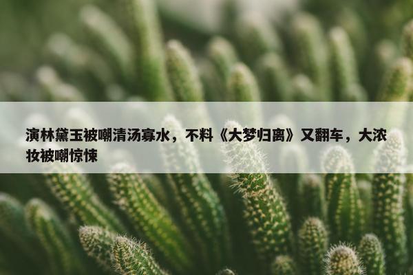 演林黛玉被嘲清汤寡水，不料《大梦归离》又翻车，大浓妆被嘲惊悚