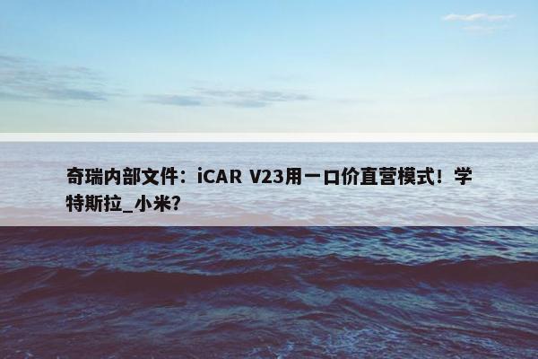 奇瑞内部文件：iCAR V23用一口价直营模式！学特斯拉_小米？