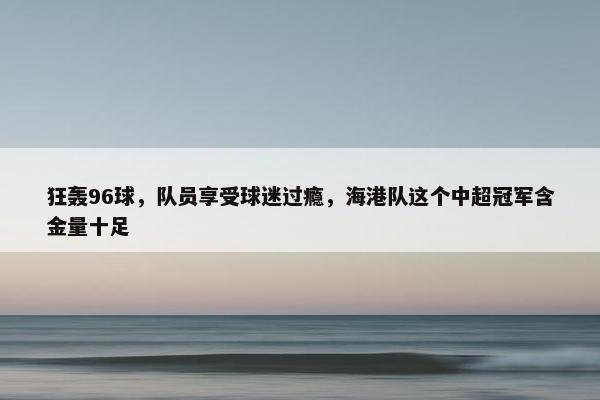 狂轰96球，队员享受球迷过瘾，海港队这个中超冠军含金量十足