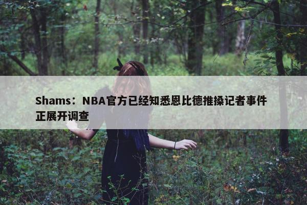 Shams：NBA官方已经知悉恩比德推搡记者事件 正展开调查