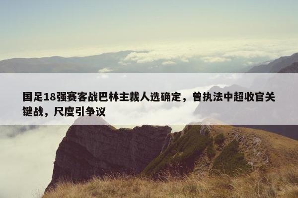 国足18强赛客战巴林主裁人选确定，曾执法中超收官关键战，尺度引争议