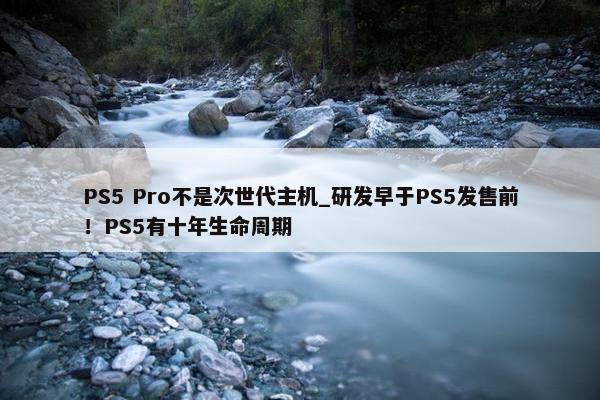 PS5 Pro不是次世代主机_研发早于PS5发售前！PS5有十年生命周期