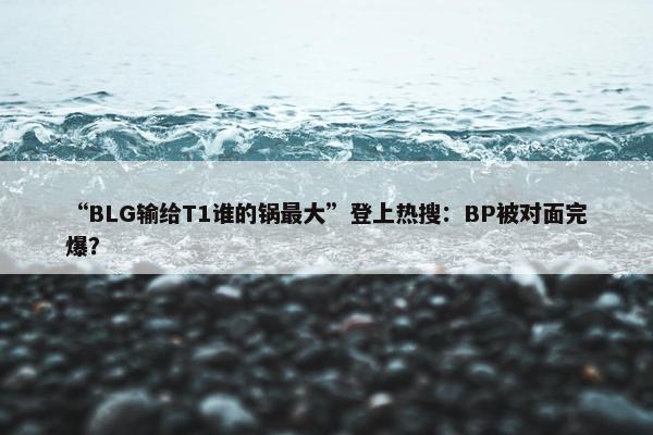 “BLG输给T1谁的锅最大”登上热搜：BP被对面完爆？