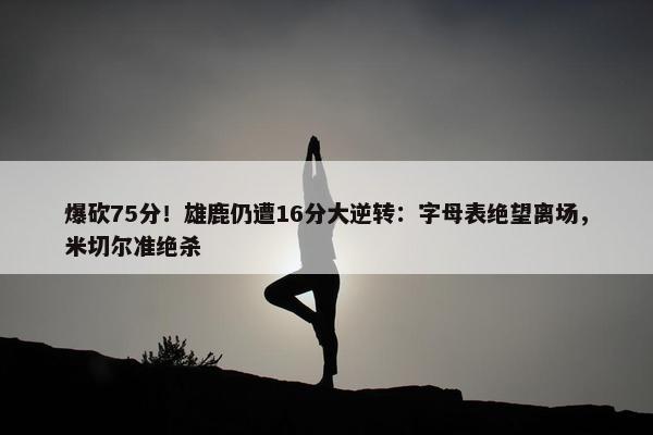 爆砍75分！雄鹿仍遭16分大逆转：字母表绝望离场，米切尔准绝杀