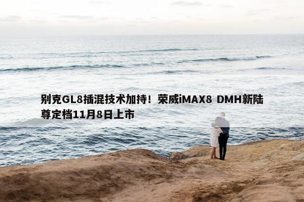 别克GL8插混技术加持！荣威iMAX8 DMH新陆尊定档11月8日上市