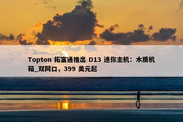 Topton 拓富通推出 D13 迷你主机：木质机箱_双网口，399 美元起