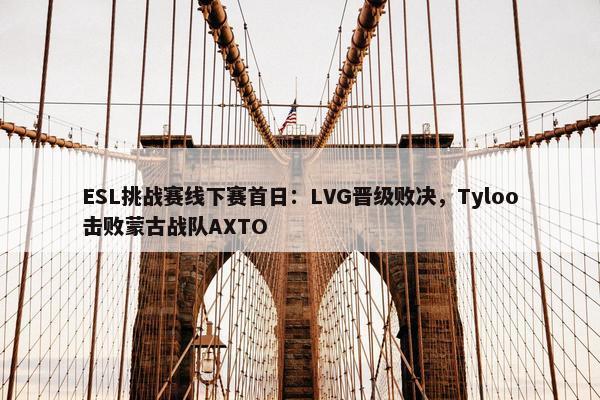 ESL挑战赛线下赛首日：LVG晋级败决，Tyloo击败蒙古战队AXTO