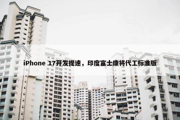 iPhone 17开发提速，印度富士康将代工标准版