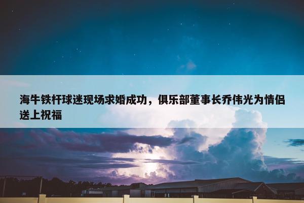 海牛铁杆球迷现场求婚成功，俱乐部董事长乔伟光为情侣送上祝福