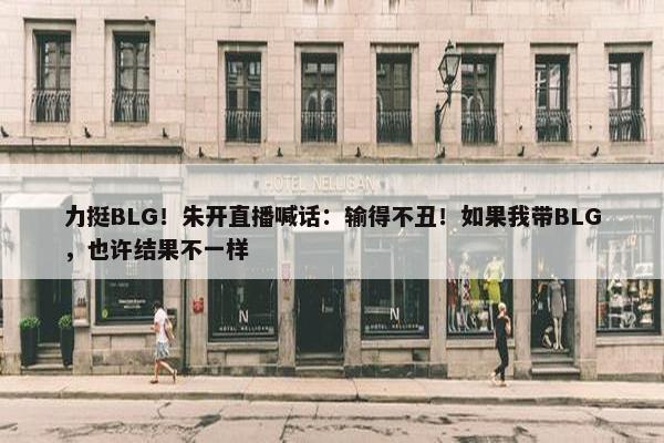 力挺BLG！朱开直播喊话：输得不丑！如果我带BLG，也许结果不一样