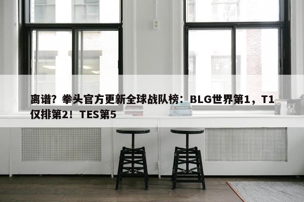 离谱？拳头官方更新全球战队榜：BLG世界第1，T1仅排第2！TES第5