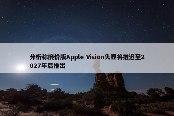 分析称廉价版Apple Vision头显将推迟至2027年后推出